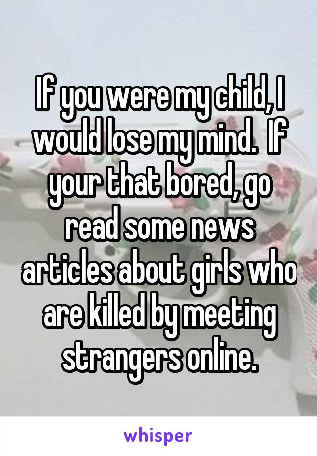 If you were my child, I would lose my mind.  If your that bored, go read some news articles about girls who are killed by meeting strangers online.