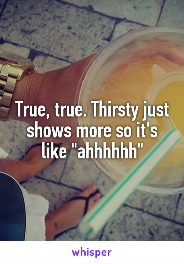 True, true. Thirsty just shows more so it's like "ahhhhhh"