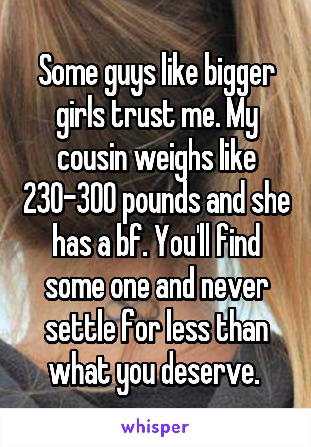 Some guys like bigger girls trust me. My cousin weighs like 230-300 pounds and she has a bf. You'll find some one and never settle for less than what you deserve. 