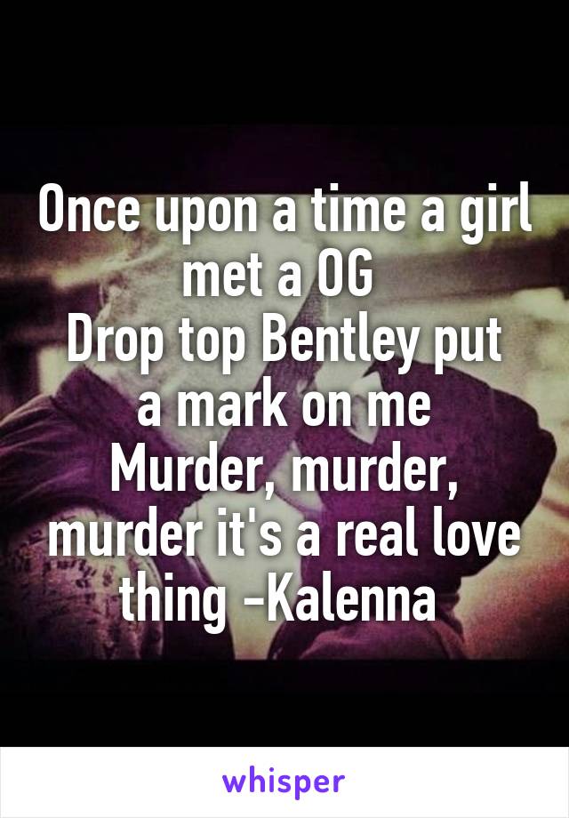 Once upon a time a girl met a OG 
Drop top Bentley put a mark on me
Murder, murder, murder it's a real love thing -Kalenna 
