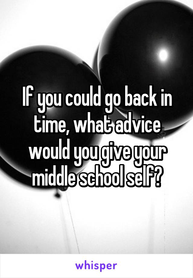 If you could go back in time, what advice would you give your middle school self?