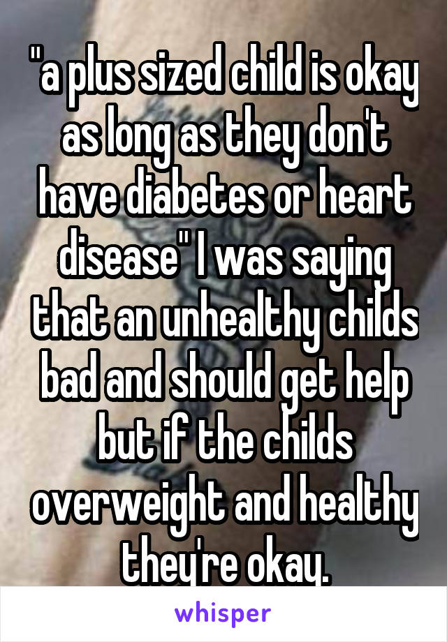 "a plus sized child is okay as long as they don't have diabetes or heart disease" I was saying that an unhealthy childs bad and should get help but if the childs overweight and healthy they're okay.