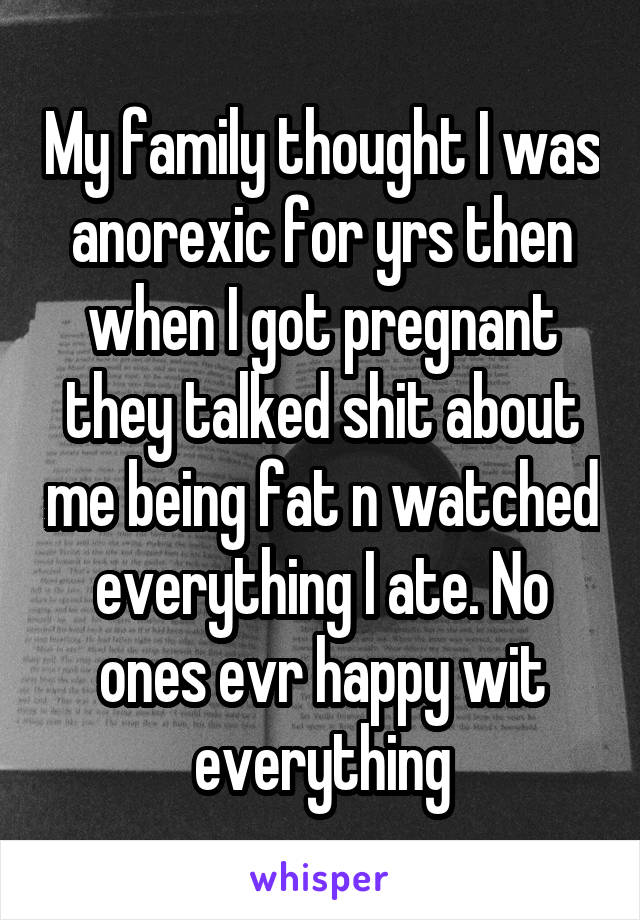 My family thought I was anorexic for yrs then when I got pregnant they talked shit about me being fat n watched everything I ate. No ones evr happy wit everything