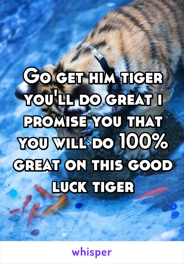 Go get him tiger you'll do great i promise you that you will do 100% great on this good luck tiger