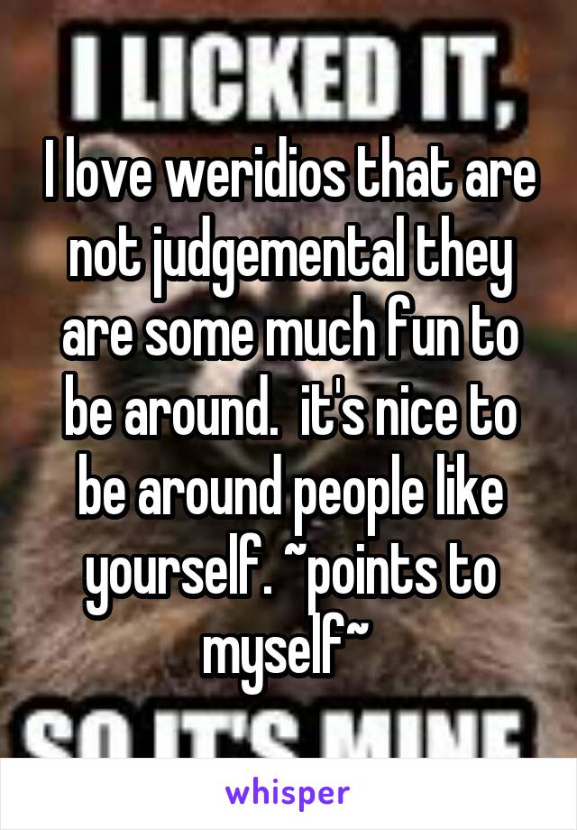 I love weridios that are not judgemental they are some much fun to be around.  it's nice to be around people like yourself. ~points to myself~ 