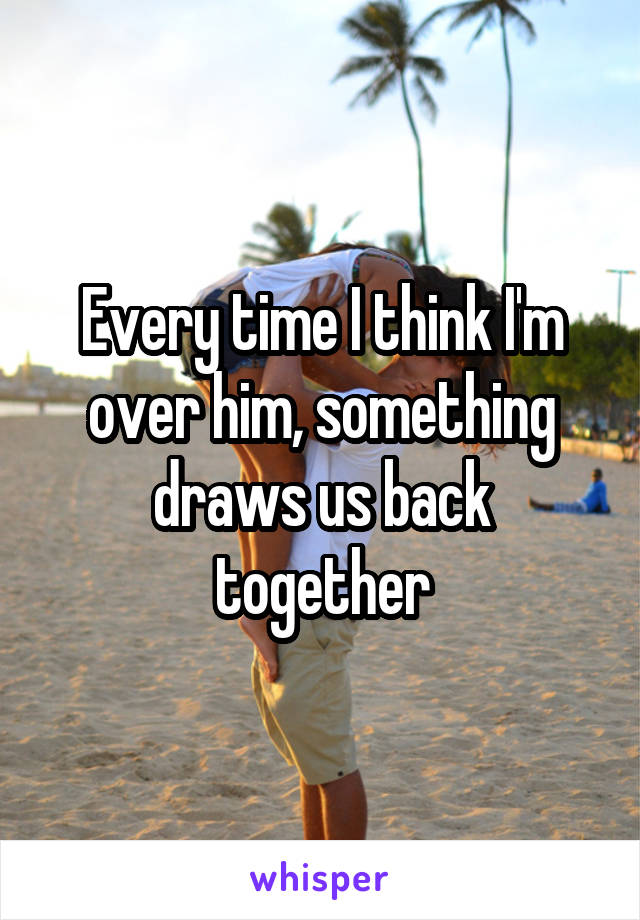 Every time I think I'm over him, something draws us back together