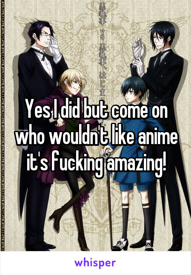 Yes I did but come on who wouldn't like anime it's fucking amazing!