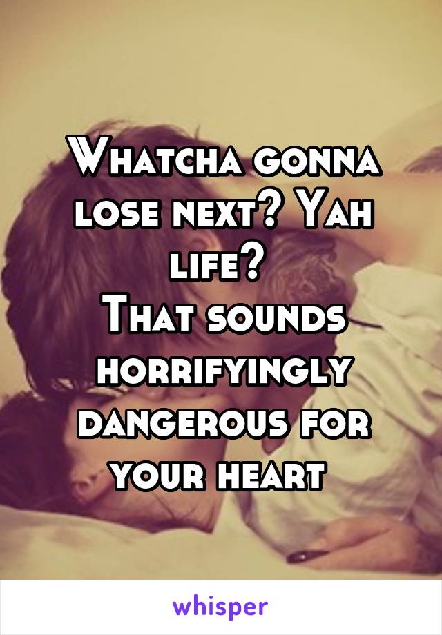 Whatcha gonna lose next? Yah life? 
That sounds horrifyingly dangerous for your heart 