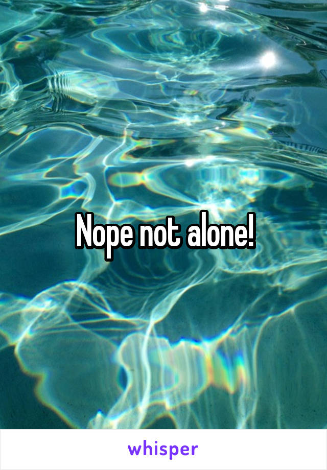 Nope not alone!