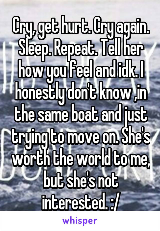Cry, get hurt. Cry again. Sleep. Repeat. Tell her how you feel and idk. I honestly don't know ,in the same boat and just trying to move on. She's worth the world to me, but she's not interested. :/