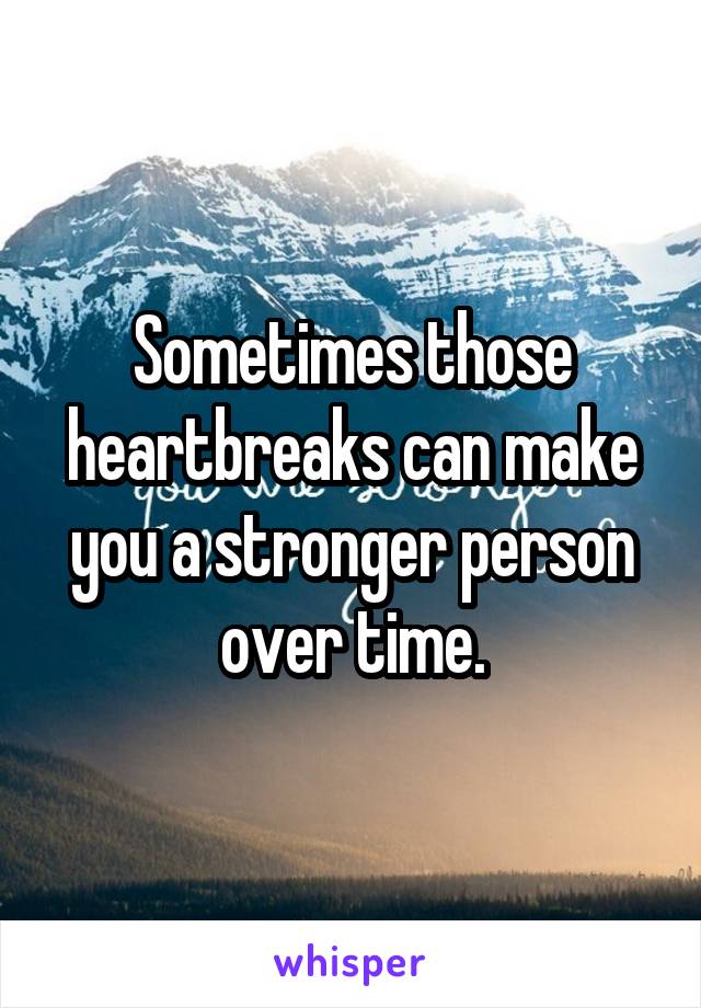 Sometimes those heartbreaks can make you a stronger person over time.