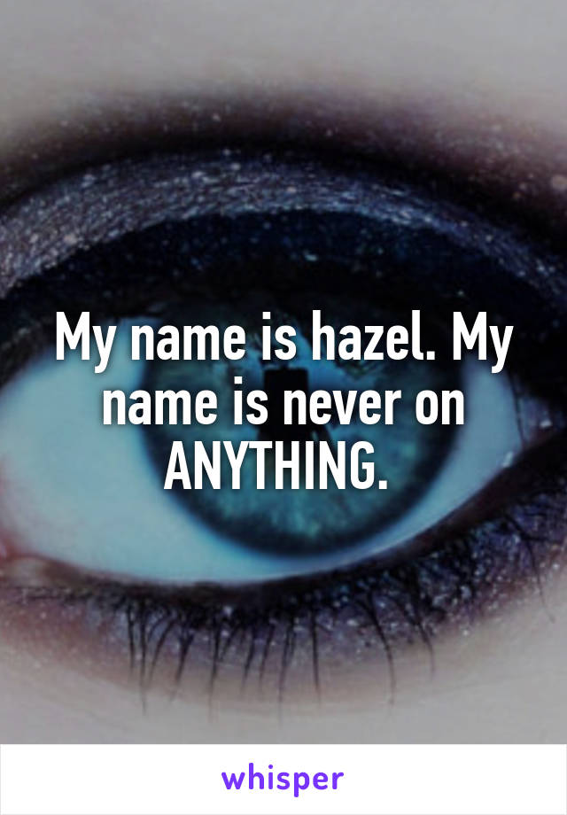 My name is hazel. My name is never on ANYTHING. 