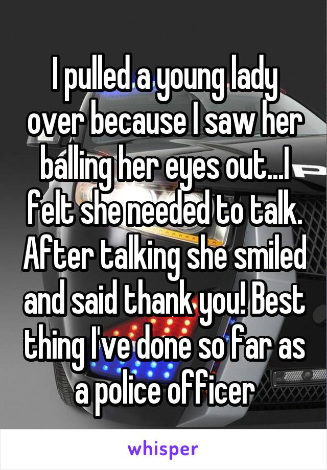I pulled a young lady over because I saw her balling her eyes out...I felt she needed to talk. After talking she smiled and said thank you! Best thing I've done so far as a police officer