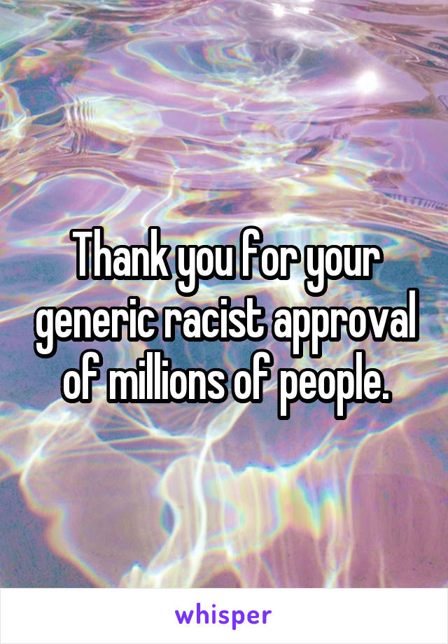 Thank you for your generic racist approval of millions of people.