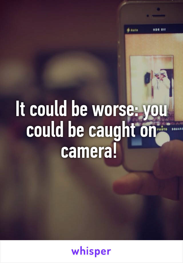 It could be worse: you could be caught on camera! 