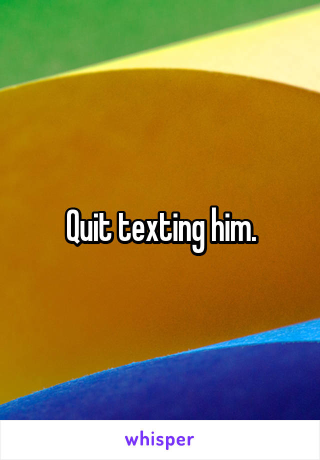 Quit texting him.