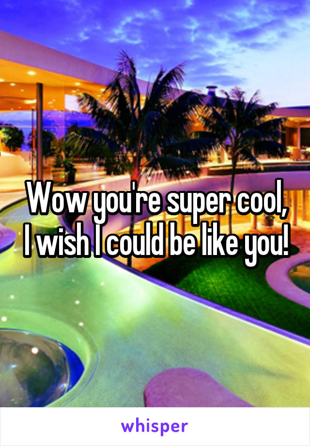 Wow you're super cool, I wish I could be like you!