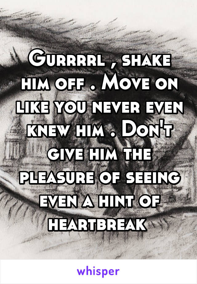 Gurrrrl , shake him off . Move on like you never even knew him . Don't give him the pleasure of seeing even a hint of heartbreak 