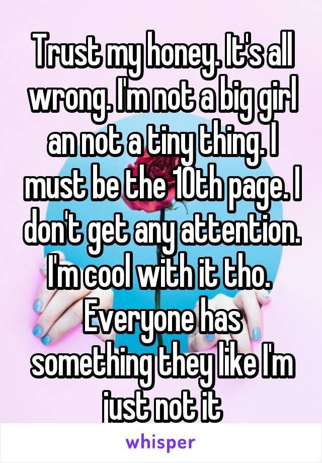 Trust my honey. It's all wrong. I'm not a big girl an not a tiny thing. I must be the 10th page. I don't get any attention. I'm cool with it tho. 
Everyone has something they like I'm just not it