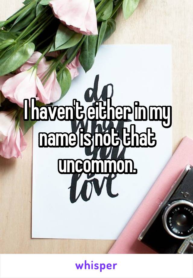 I haven't either in my name is not that uncommon.