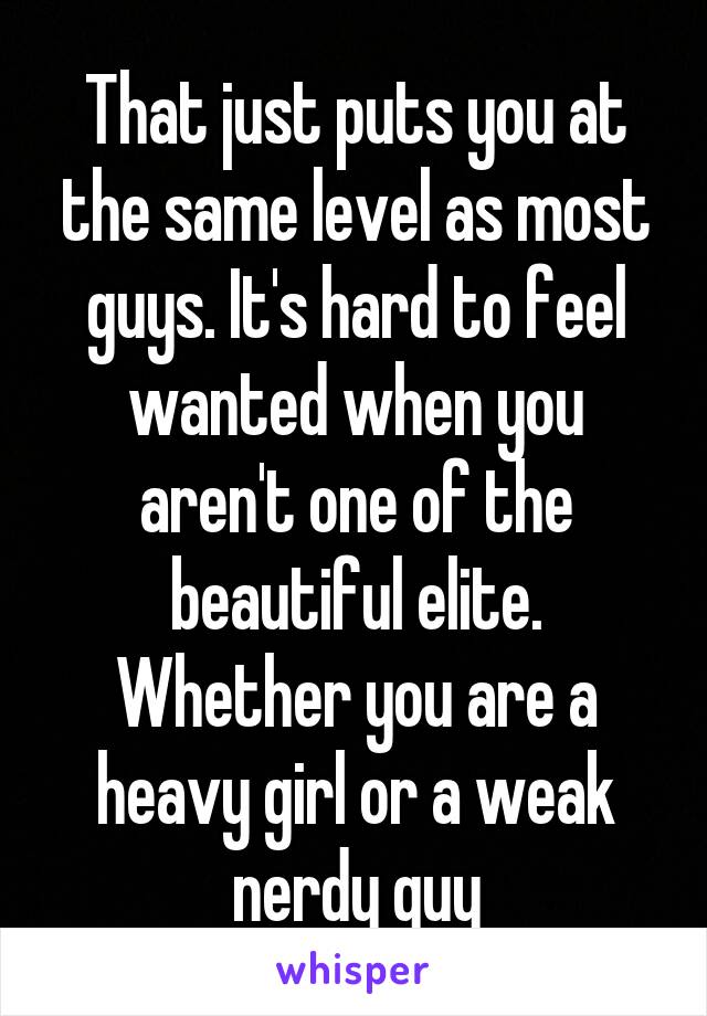 That just puts you at the same level as most guys. It's hard to feel wanted when you aren't one of the beautiful elite. Whether you are a heavy girl or a weak nerdy guy