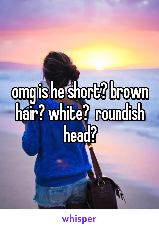 omg is he short? brown hair? white?  roundish head?