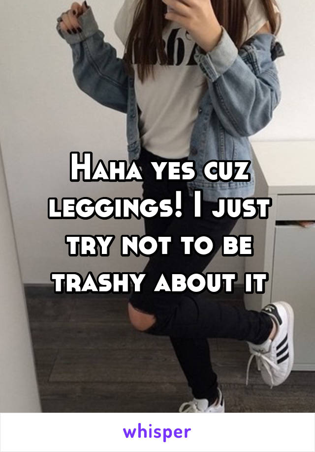 Haha yes cuz leggings! I just try not to be trashy about it