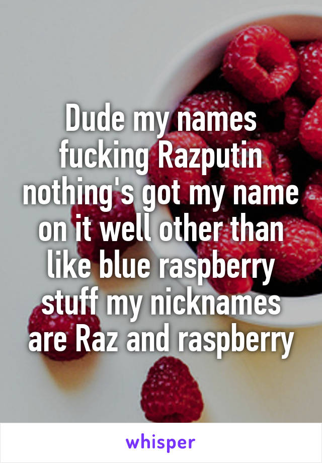 Dude my names fucking Razputin nothing's got my name on it well other than like blue raspberry stuff my nicknames are Raz and raspberry