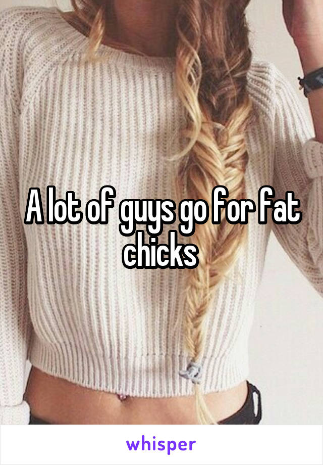 A lot of guys go for fat chicks 