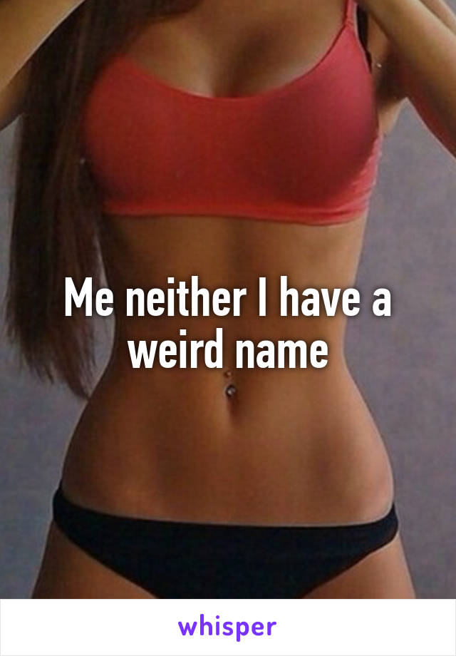 Me neither I have a weird name