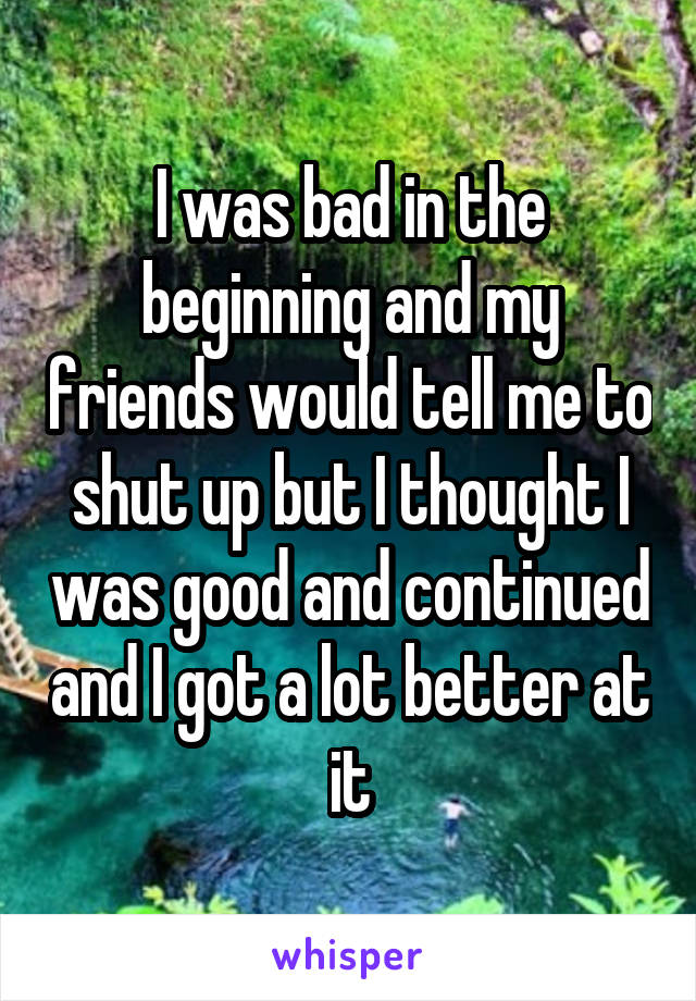I was bad in the beginning and my friends would tell me to shut up but I thought I was good and continued and I got a lot better at it