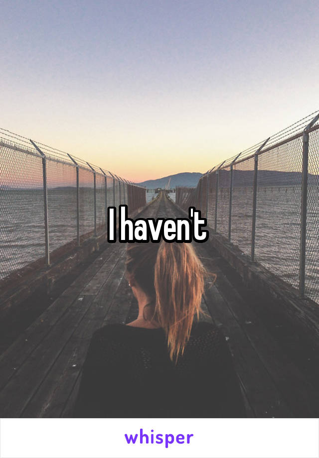 I haven't 