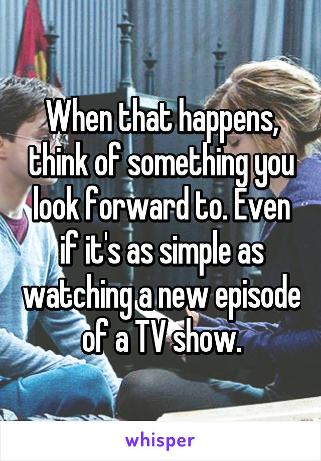 When that happens, think of something you look forward to. Even if it's as simple as watching a new episode of a TV show.