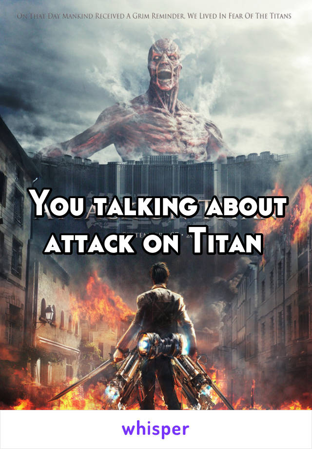 You talking about attack on Titan 