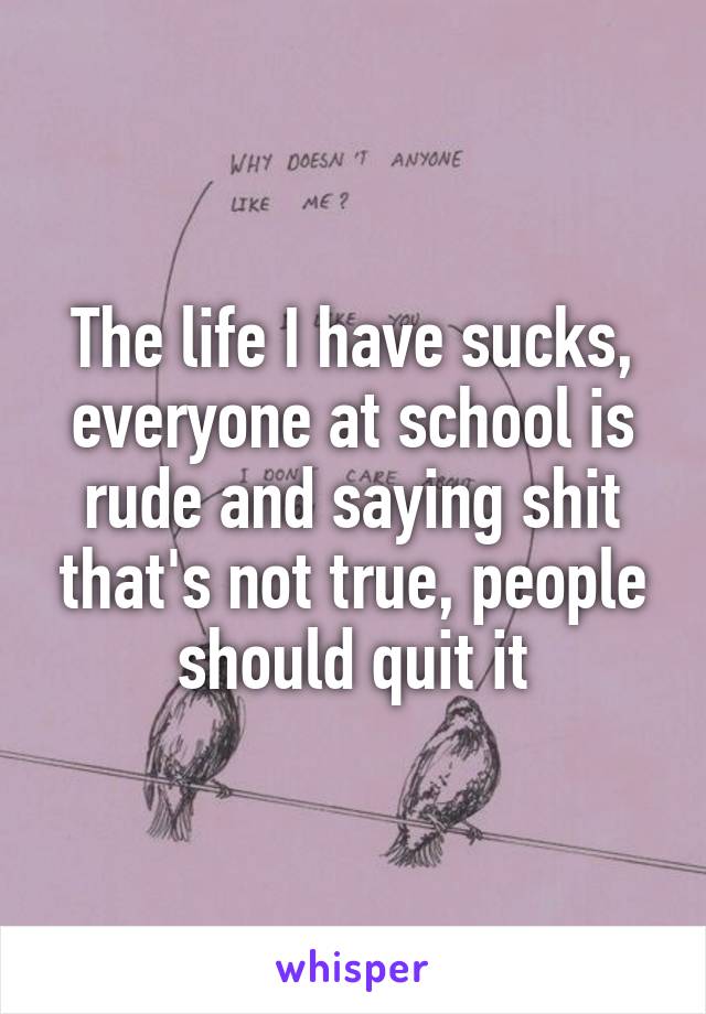 The life I have sucks, everyone at school is rude and saying shit that's not true, people should quit it