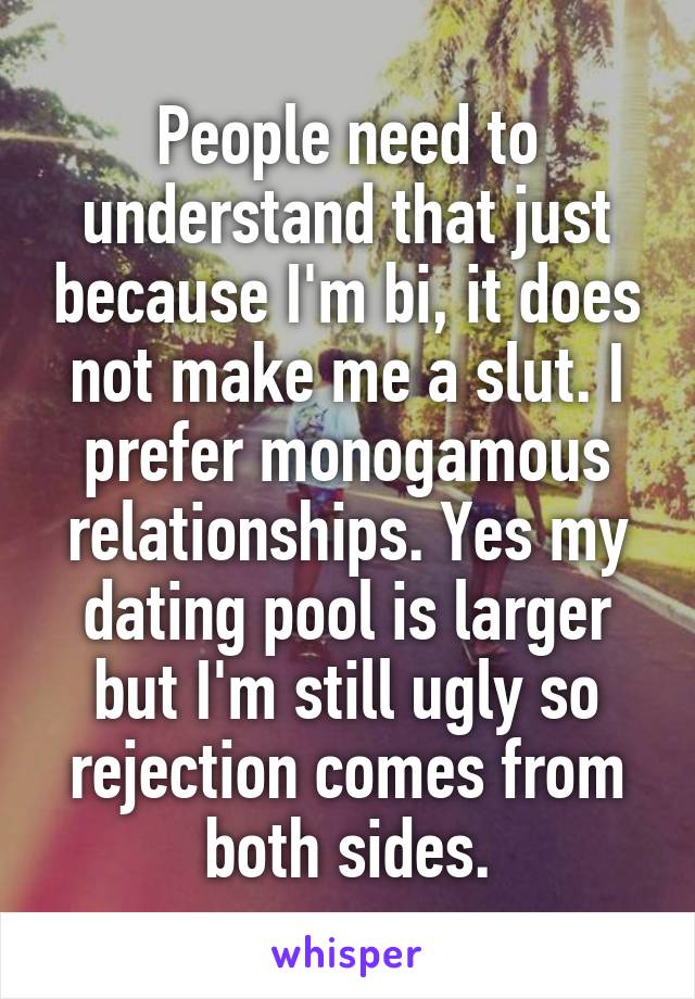 People need to understand that just because I'm bi, it does not make me a slut. I prefer monogamous relationships. Yes my dating pool is larger but I'm still ugly so rejection comes from both sides.