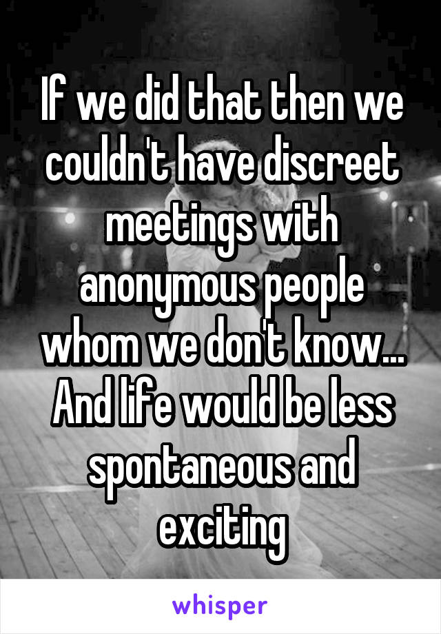 If we did that then we couldn't have discreet meetings with anonymous people whom we don't know...
And life would be less spontaneous and exciting