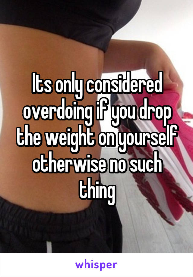 Its only considered overdoing if you drop the weight on yourself otherwise no such thing