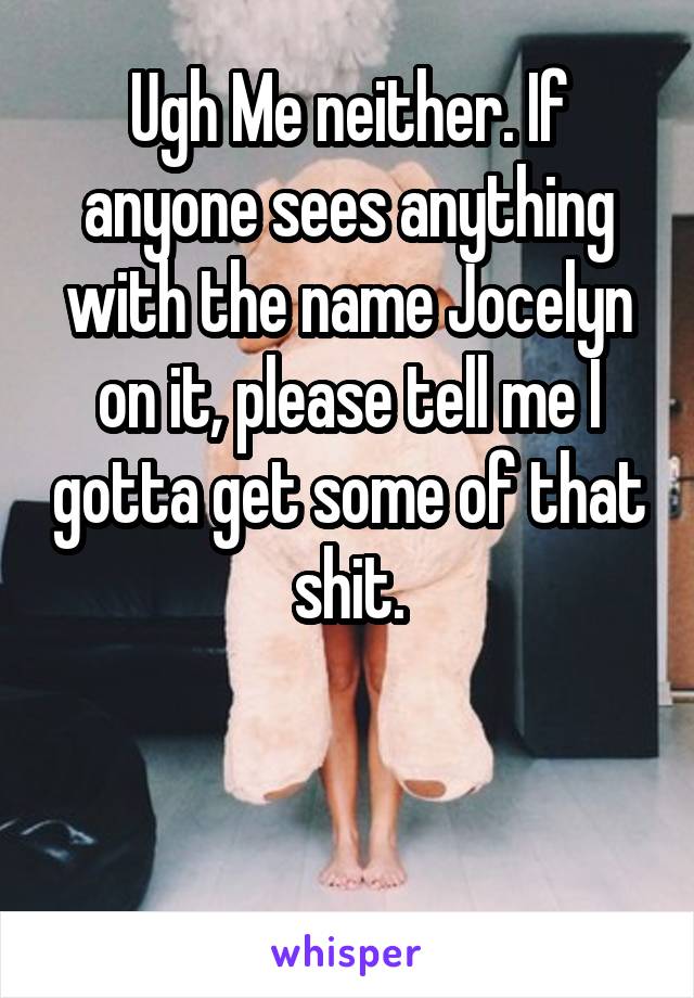 Ugh Me neither. If anyone sees anything with the name Jocelyn on it, please tell me I gotta get some of that shit.


