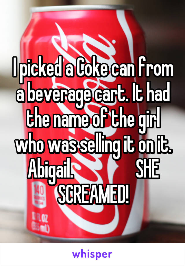 I picked a Coke can from a beverage cart. It had the name of the girl who was selling it on it. Abigail.                  SHE SCREAMED!