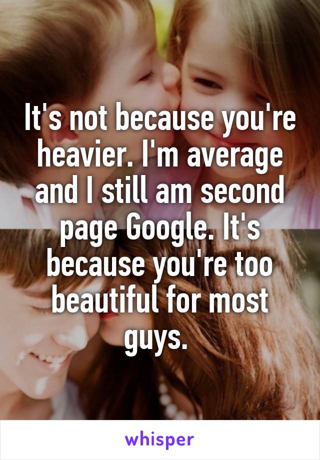 It's not because you're heavier. I'm average and I still am second page Google. It's because you're too beautiful for most guys. 