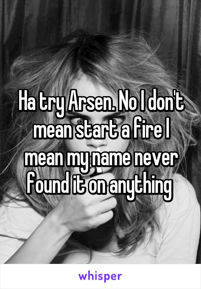 Ha try Arsen. No I don't mean start a fire I mean my name never found it on anything 