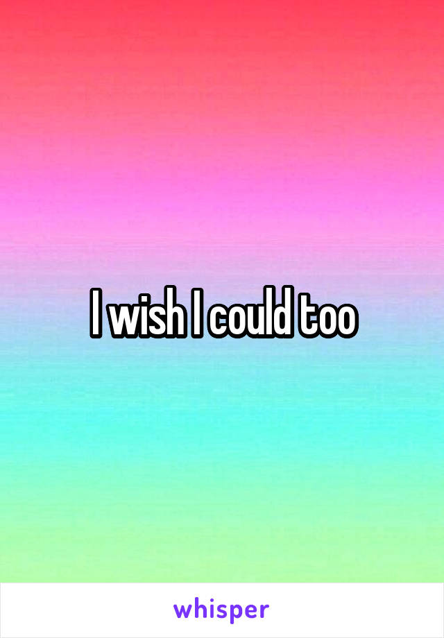 I wish I could too