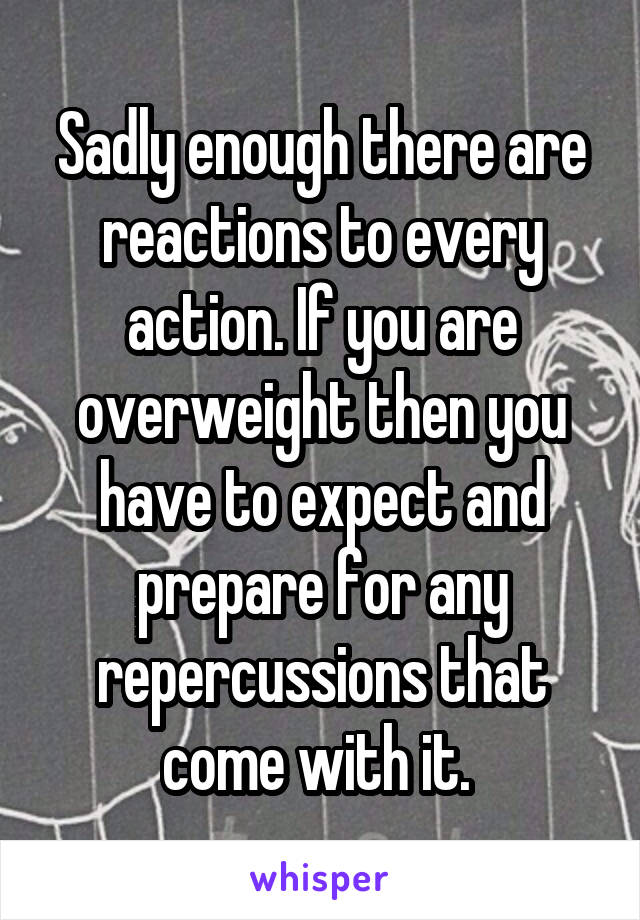 Sadly enough there are reactions to every action. If you are overweight then you have to expect and prepare for any repercussions that come with it. 