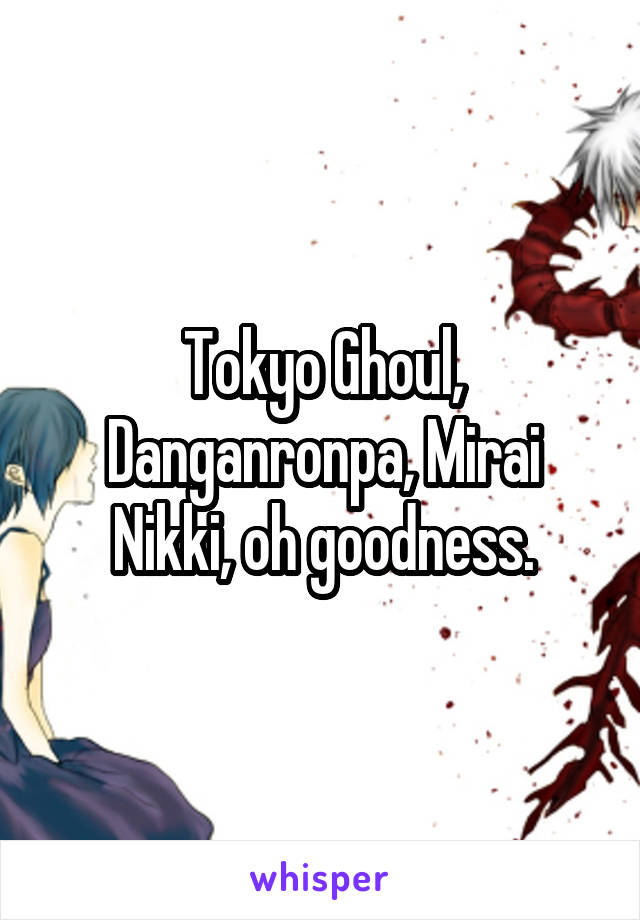 Tokyo Ghoul, Danganronpa, Mirai Nikki, oh goodness.