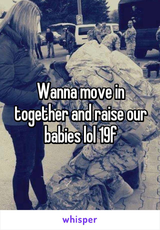 Wanna move in together and raise our babies lol 19f