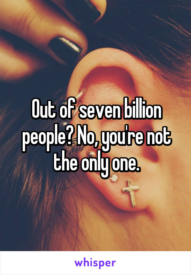 Out of seven billion people? No, you're not the only one.