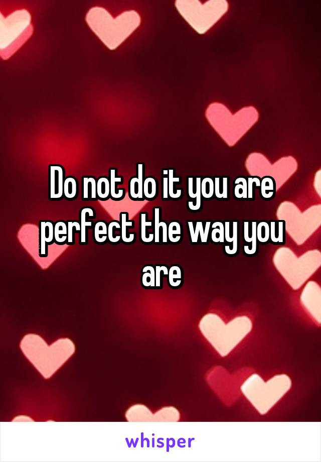 Do not do it you are perfect the way you are
