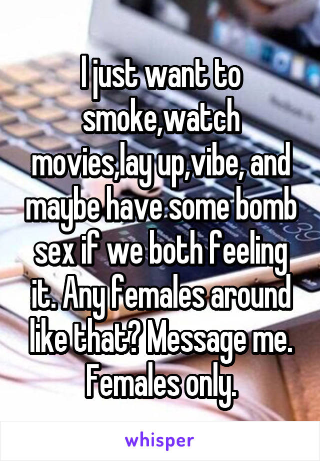 I just want to smoke,watch movies,lay up,vibe, and maybe have some bomb sex if we both feeling it. Any females around like that? Message me. Females only.