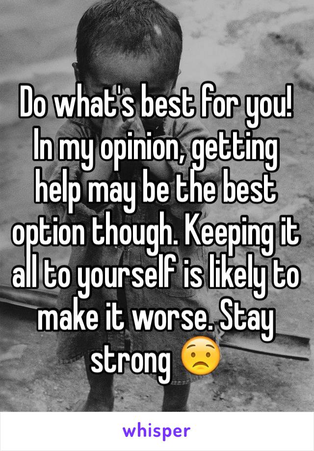 Do what's best for you! In my opinion, getting help may be the best option though. Keeping it all to yourself is likely to make it worse. Stay strong 😟